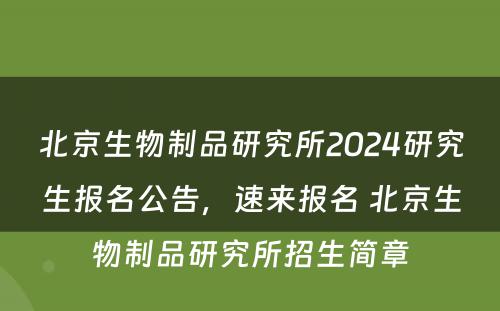 北京生物制品研究所2024研究生报名公告，速来报名 北京生物制品研究所招生简章
