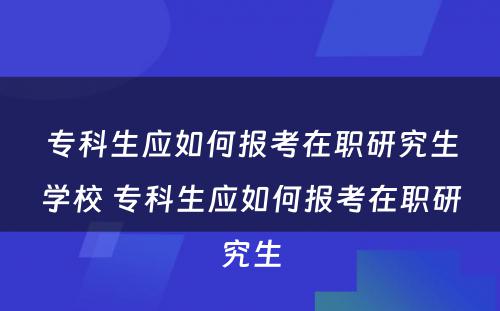 专科生应如何报考在职研究生学校 专科生应如何报考在职研究生