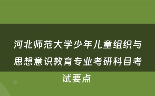 河北师范大学少年儿童组织与思想意识教育专业考研科目考试要点 