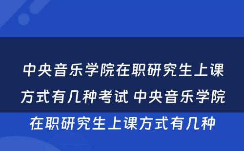 中央音乐学院在职研究生上课方式有几种考试 中央音乐学院在职研究生上课方式有几种