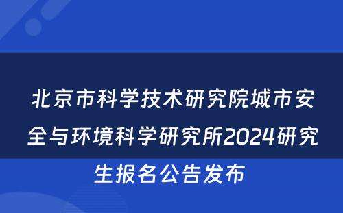 北京市科学技术研究院城市安全与环境科学研究所2024研究生报名公告发布 