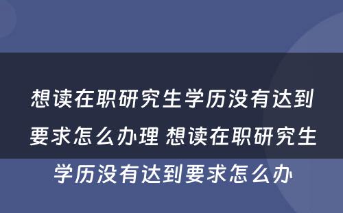 想读在职研究生学历没有达到要求怎么办理 想读在职研究生学历没有达到要求怎么办