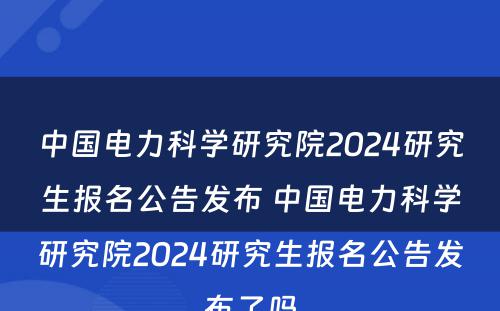 中国电力科学研究院2024研究生报名公告发布 中国电力科学研究院2024研究生报名公告发布了吗