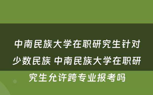 中南民族大学在职研究生针对少数民族 中南民族大学在职研究生允许跨专业报考吗