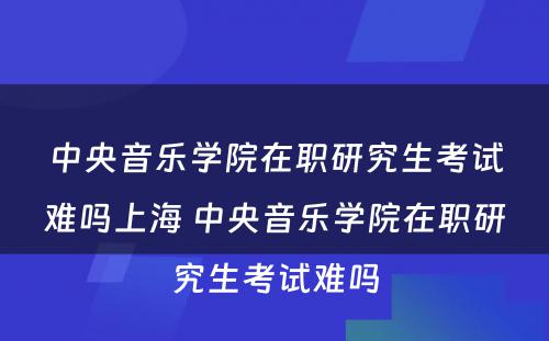 中央音乐学院在职研究生考试难吗上海 中央音乐学院在职研究生考试难吗