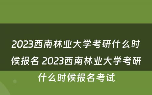 2023西南林业大学考研什么时候报名 2023西南林业大学考研什么时候报名考试