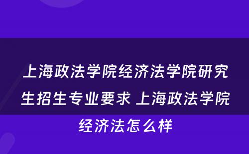 上海政法学院经济法学院研究生招生专业要求 上海政法学院经济法怎么样