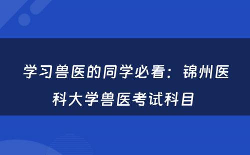 学习兽医的同学必看：锦州医科大学兽医考试科目 