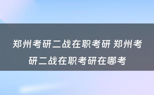 郑州考研二战在职考研 郑州考研二战在职考研在哪考