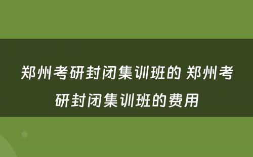 郑州考研封闭集训班的 郑州考研封闭集训班的费用