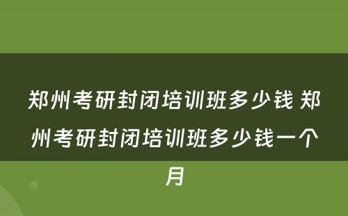 郑州考研封闭培训班多少钱 郑州考研封闭培训班多少钱一个月