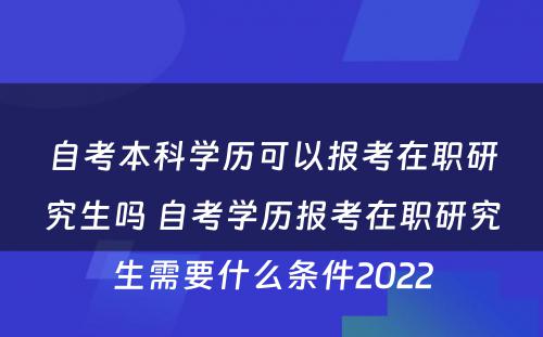 自考本科学历可以报考在职研究生吗 自考学历报考在职研究生需要什么条件2022