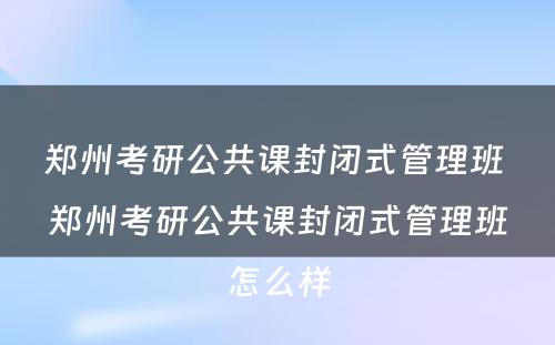 郑州考研公共课封闭式管理班 郑州考研公共课封闭式管理班怎么样