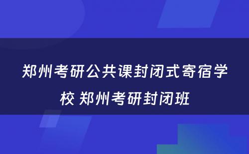 郑州考研公共课封闭式寄宿学校 郑州考研封闭班