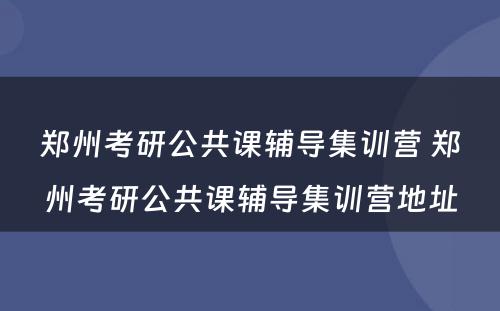 郑州考研公共课辅导集训营 郑州考研公共课辅导集训营地址