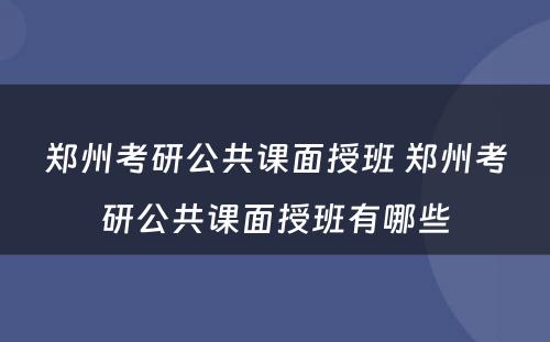 郑州考研公共课面授班 郑州考研公共课面授班有哪些