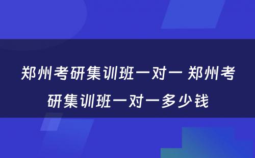 郑州考研集训班一对一 郑州考研集训班一对一多少钱