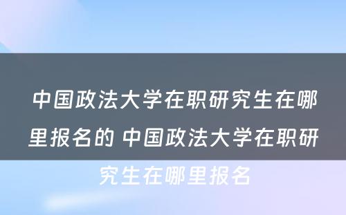 中国政法大学在职研究生在哪里报名的 中国政法大学在职研究生在哪里报名