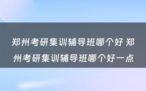 郑州考研集训辅导班哪个好 郑州考研集训辅导班哪个好一点