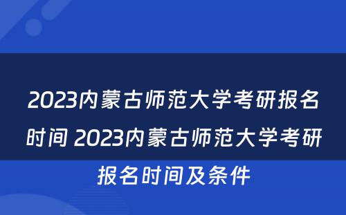 2023内蒙古师范大学考研报名时间 2023内蒙古师范大学考研报名时间及条件
