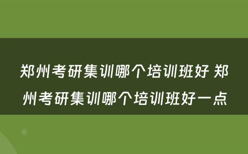 郑州考研集训哪个培训班好 郑州考研集训哪个培训班好一点