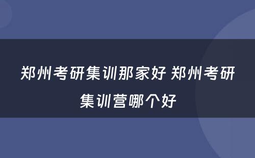 郑州考研集训那家好 郑州考研集训营哪个好