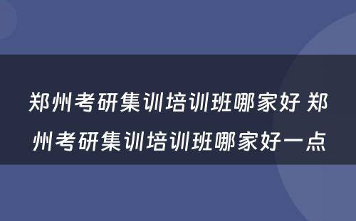 郑州考研集训培训班哪家好 郑州考研集训培训班哪家好一点