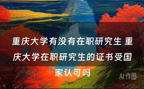 重庆大学有没有在职研究生 重庆大学在职研究生的证书受国家认可吗