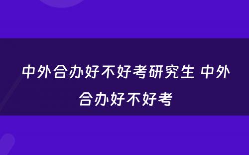 中外合办好不好考研究生 中外合办好不好考