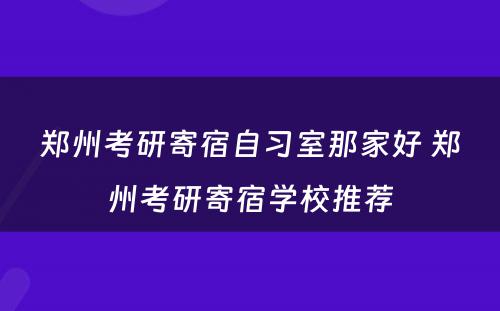 郑州考研寄宿自习室那家好 郑州考研寄宿学校推荐