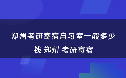 郑州考研寄宿自习室一般多少钱 郑州 考研寄宿