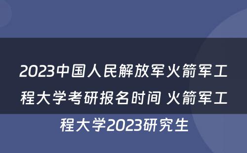 2023中国人民解放军火箭军工程大学考研报名时间 火箭军工程大学2023研究生