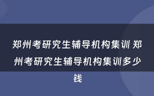 郑州考研究生辅导机构集训 郑州考研究生辅导机构集训多少钱