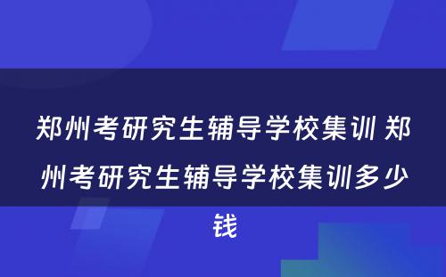 郑州考研究生辅导学校集训 郑州考研究生辅导学校集训多少钱