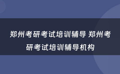 郑州考研考试培训辅导 郑州考研考试培训辅导机构