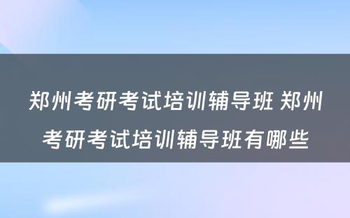 郑州考研考试培训辅导班 郑州考研考试培训辅导班有哪些