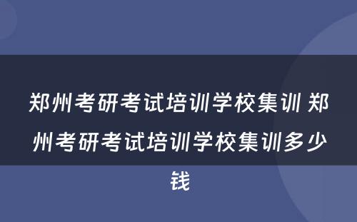 郑州考研考试培训学校集训 郑州考研考试培训学校集训多少钱