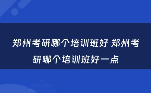 郑州考研哪个培训班好 郑州考研哪个培训班好一点