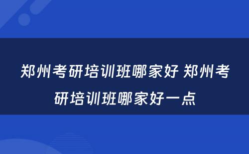 郑州考研培训班哪家好 郑州考研培训班哪家好一点