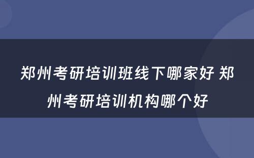 郑州考研培训班线下哪家好 郑州考研培训机构哪个好