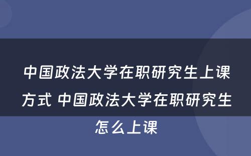 中国政法大学在职研究生上课方式 中国政法大学在职研究生怎么上课