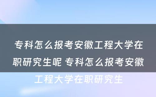 专科怎么报考安徽工程大学在职研究生呢 专科怎么报考安徽工程大学在职研究生