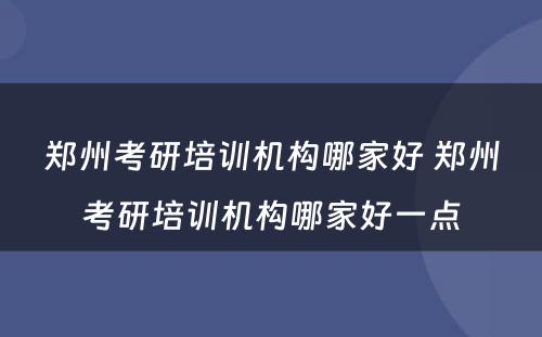 郑州考研培训机构哪家好 郑州考研培训机构哪家好一点