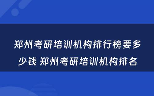 郑州考研培训机构排行榜要多少钱 郑州考研培训机构排名