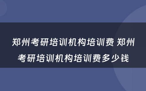 郑州考研培训机构培训费 郑州考研培训机构培训费多少钱