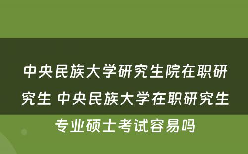 中央民族大学研究生院在职研究生 中央民族大学在职研究生专业硕士考试容易吗