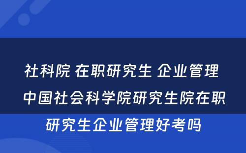 社科院 在职研究生 企业管理 中国社会科学院研究生院在职研究生企业管理好考吗