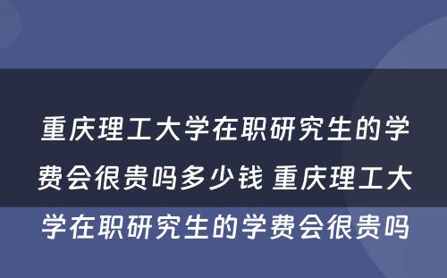 重庆理工大学在职研究生的学费会很贵吗多少钱 重庆理工大学在职研究生的学费会很贵吗