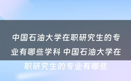 中国石油大学在职研究生的专业有哪些学科 中国石油大学在职研究生的专业有哪些