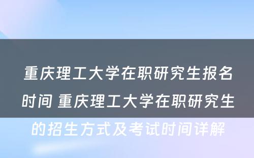 重庆理工大学在职研究生报名时间 重庆理工大学在职研究生的招生方式及考试时间详解